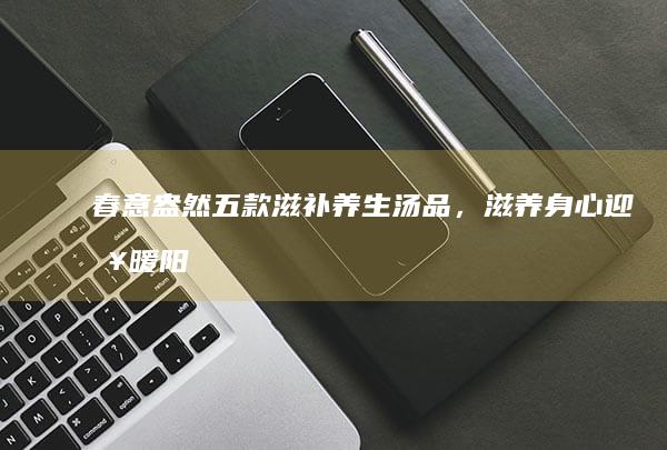 春意盎然：五款滋补养生汤品，滋养身心迎接暖阳