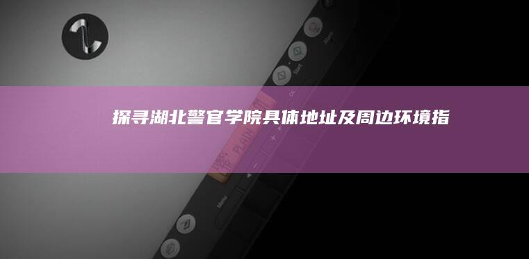 探寻湖北警官学院具体地址及周边环境指南